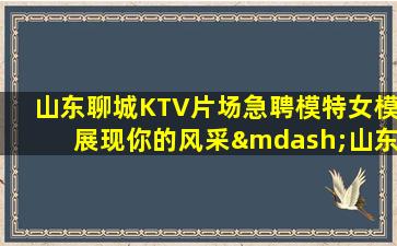 山东聊城KTV片场急聘模特女模展现你的风采—山东聊城夜场招聘KTV招聘信息日结急缺人